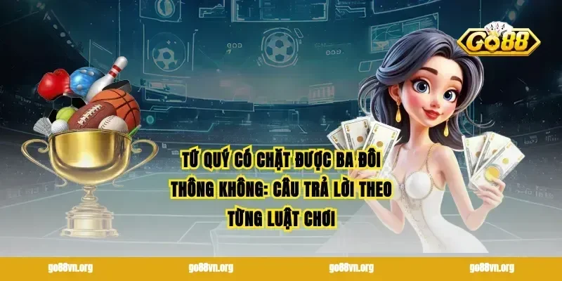 Tứ quý có chặt được ba đôi thông không: Câu trả lời theo từng luật chơi